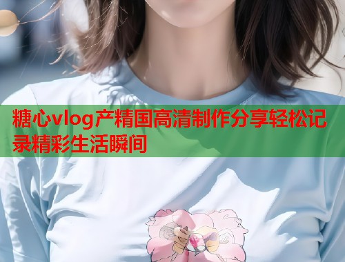 糖心vlog产精国高清制作分享轻松记录精彩生活瞬间  第2张