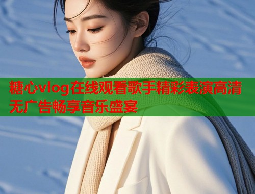糖心vlog在线观看歌手精彩表演高清无广告畅享音乐盛宴  第1张