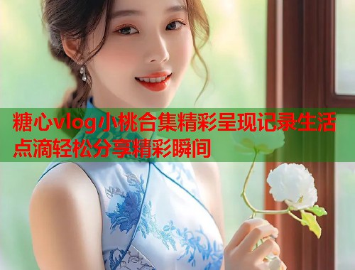 糖心vlog小桃合集精彩呈现记录生活点滴轻松分享精彩瞬间  第2张