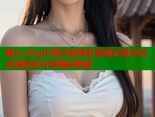 糖心vlog小桃合集精彩呈现记录生活点滴轻松分享精彩瞬间  第1张