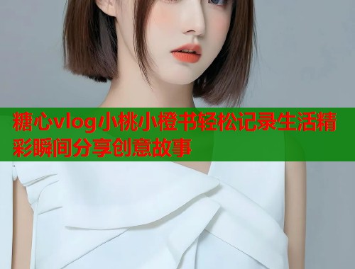糖心vlog小桃小橙书轻松记录生活精彩瞬间分享创意故事  第2张