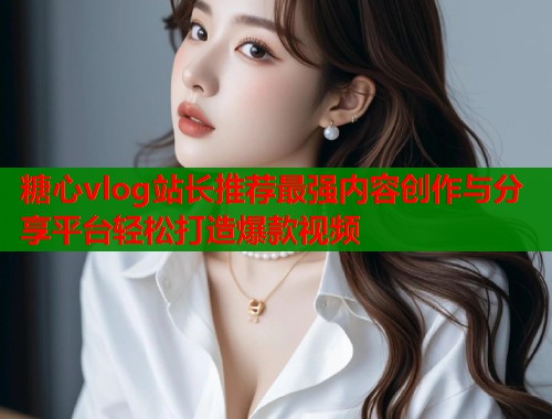 糖心vlog站长推荐最强内容创作与分享平台轻松打造爆款视频  第1张
