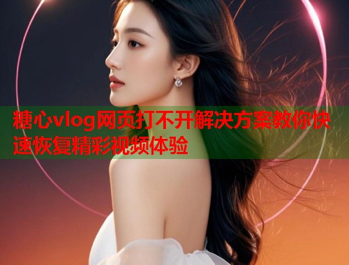 糖心vlog网页打不开解决方案教你快速恢复精彩视频体验  第1张