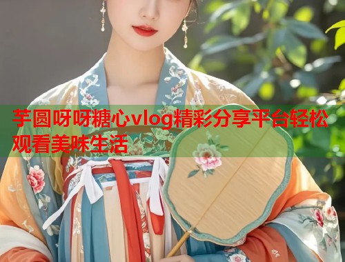 芋圆呀呀糖心vlog精彩分享平台轻松观看美味生活  第1张