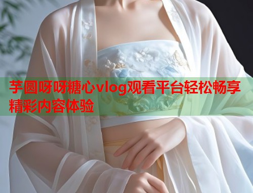 芋圆呀呀糖心vlog观看平台轻松畅享精彩内容体验  第1张
