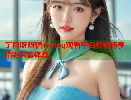 芋圆呀呀糖心vlog观看平台轻松畅享精彩内容体验  第2张