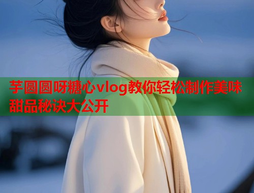 芋圆圆呀糖心vlog教你轻松制作美味甜品秘诀大公开  第2张