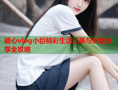 糖心vlog小巨精彩生活记录与创意分享全攻略  第1张