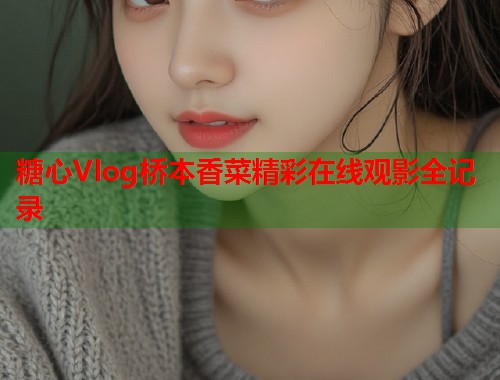 糖心Vlog桥本香菜精彩在线观影全记录  第1张