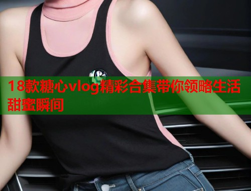 18款糖心vlog精彩合集带你领略生活甜蜜瞬间  第1张