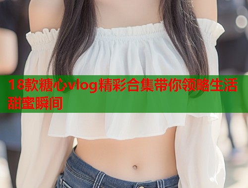 18款糖心vlog精彩合集带你领略生活甜蜜瞬间  第2张