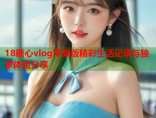 18糖心vlog苹果版精彩生活记录与独家体验分享  第2张