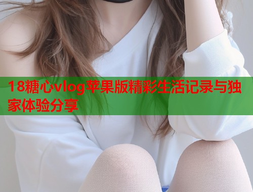 18糖心vlog苹果版精彩生活记录与独家体验分享  第1张