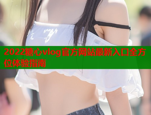 2022糖心vlog官方网站最新入口全方位体验指南  第1张