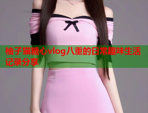 柚子猫糖心vlog八重的日常趣味生活记录分享  第2张