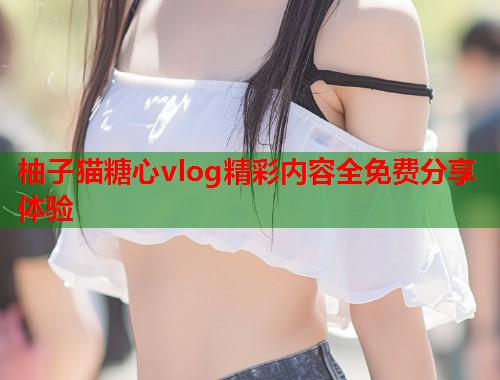 柚子猫糖心vlog精彩内容全免费分享体验  第2张