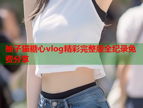 柚子猫糖心vlog精彩完整版全纪录免费分享  第1张