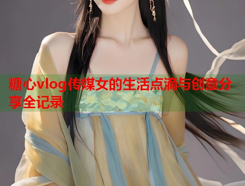 糖心vlog传媒女的生活点滴与创意分享全记录  第1张
