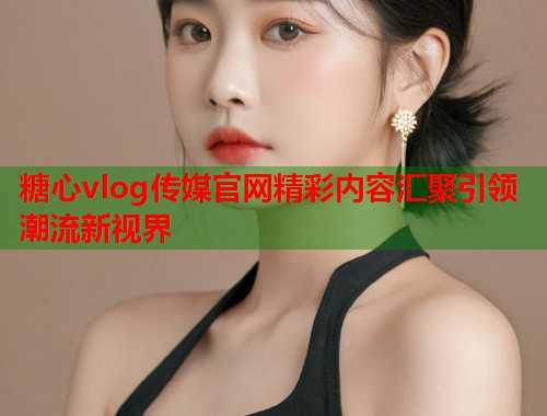 糖心vlog传媒官网精彩内容汇聚引领潮流新视界  第1张