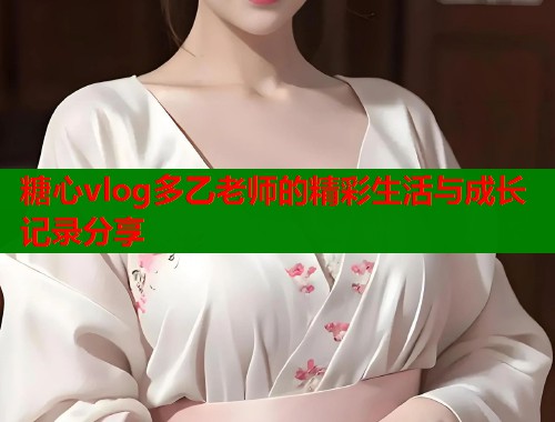 糖心vlog多乙老师的精彩生活与成长记录分享  第2张