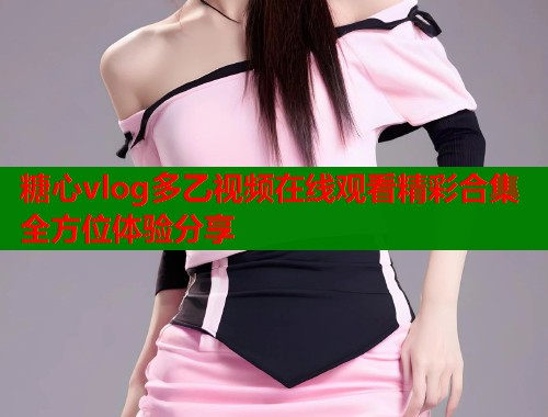 糖心vlog多乙视频在线观看精彩合集全方位体验分享  第1张