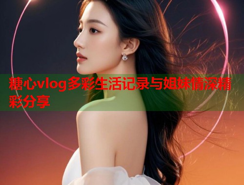 糖心vlog多彩生活记录与姐妹情深精彩分享  第1张
