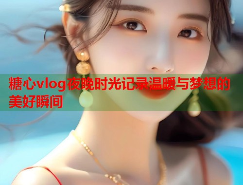 糖心vlog夜晚时光记录温暖与梦想的美好瞬间  第1张