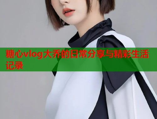 糖心vlog大乔的日常分享与精彩生活记录  第1张