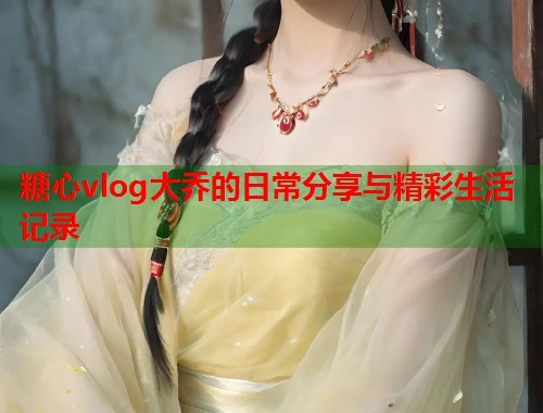 糖心vlog大乔的日常分享与精彩生活记录  第2张