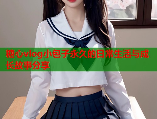 糖心vlog小包子永久的日常生活与成长故事分享  第2张