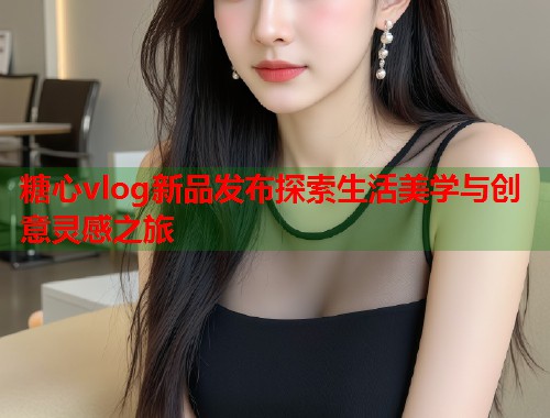 糖心vlog新品发布探索生活美学与创意灵感之旅  第1张
