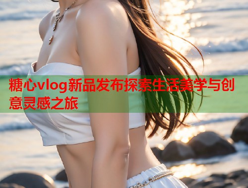 糖心vlog新品发布探索生活美学与创意灵感之旅  第2张