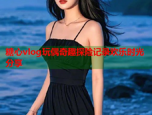 糖心vlog玩偶奇趣探险记录欢乐时光分享  第1张
