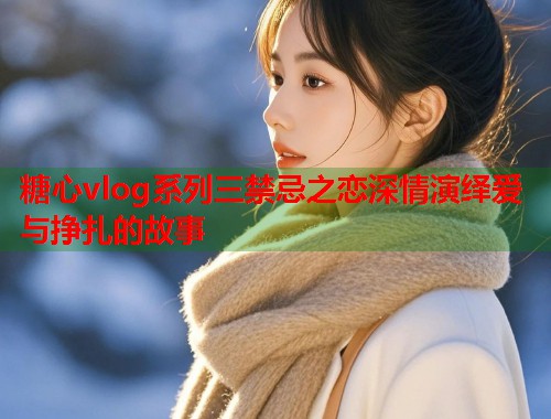 糖心vlog系列三禁忌之恋深情演绎爱与挣扎的故事  第1张