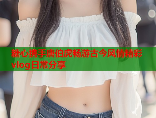 糖心携手唐伯虎畅游古今风情精彩vlog日常分享  第1张