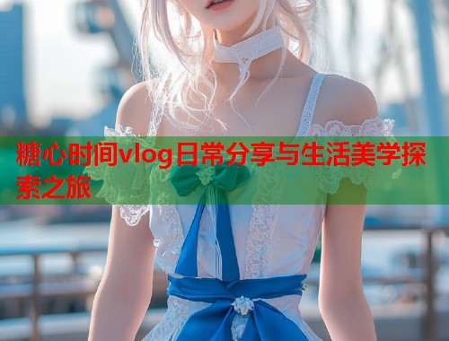 糖心时间vlog日常分享与生活美学探索之旅  第1张
