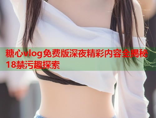 糖心vlog免费版深夜精彩内容全揭秘18禁污趣探索  第1张