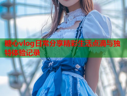 糖心vlog日常分享精彩生活点滴与独特体验记录  第1张
