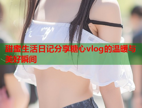 甜蜜生活日记分享糖心vlog的温暖与美好瞬间  第1张