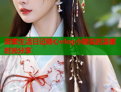 甜蜜生活日记糖心vlog小糖酱的温暖时光分享  第1张