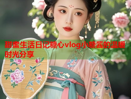 甜蜜生活日记糖心vlog小糖酱的温暖时光分享  第2张