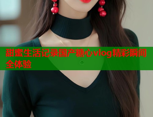 甜蜜生活记录国产糖心vlog精彩瞬间全体验  第1张