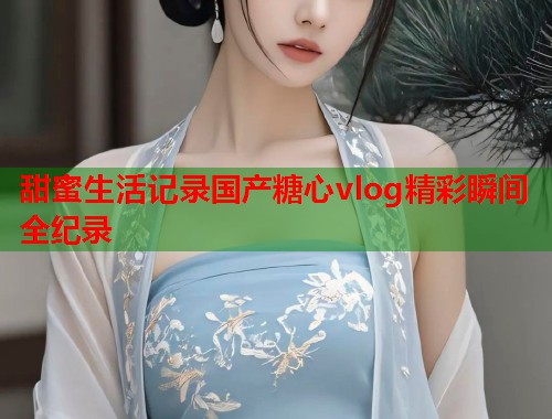 甜蜜生活记录国产糖心vlog精彩瞬间全纪录  第1张