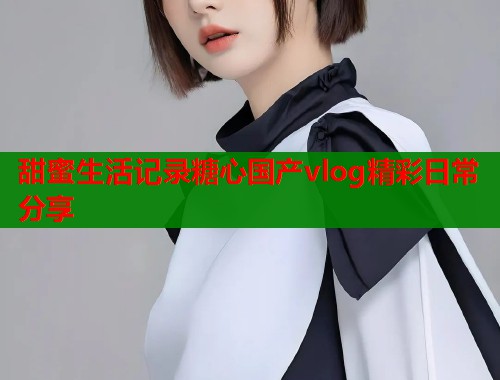 甜蜜生活记录糖心国产vlog精彩日常分享  第1张