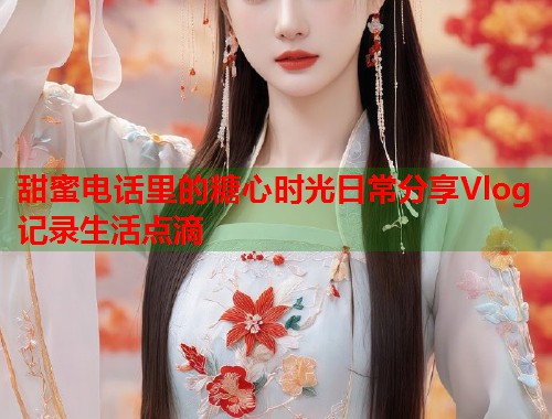 甜蜜电话里的糖心时光日常分享Vlog记录生活点滴  第1张