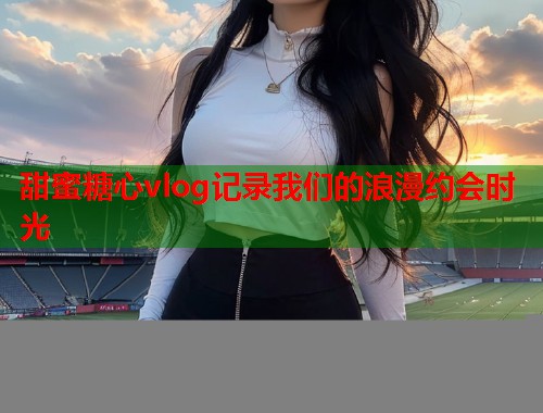 甜蜜糖心vlog记录我们的浪漫约会时光  第1张