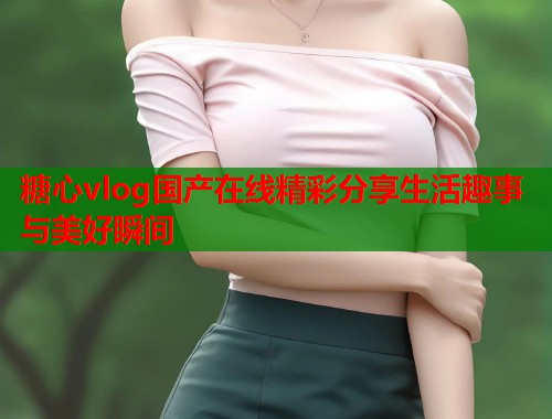 糖心vlog国产在线精彩分享生活趣事与美好瞬间  第1张
