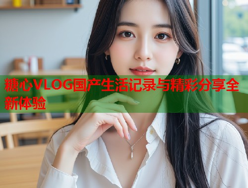 糖心VLOG国产生活记录与精彩分享全新体验  第1张
