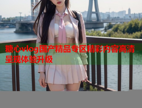 糖心vlog国产精品专区精彩内容高清呈现体验升级  第1张