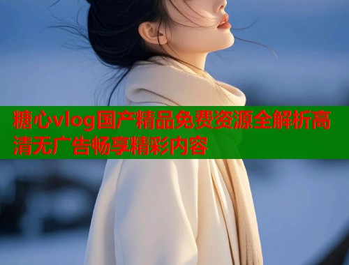 糖心vlog国产精品免费资源全解析高清无广告畅享精彩内容  第1张